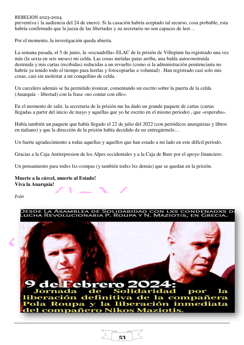 REBELION 2023-2024 preventiva ( la audiencia del 24 de enero). Si la casaci6n habria aceptado tal recurso, cosa probable, es habria confirmado que la jueza de las libertades y su secretario no son capaces de leer.. Por el momento, la investigacion queda abierta, La semana pasada, el 5 de junio, la «escuadrilla» ELAC de la prision de Villepinte ha registrado una vez. més (Ia sexta en seis meses) mi celda. Las cosas metidas patas arriba, una balda autoconstruida destruida y mis cartas (recibidas) reducidas a un revuelto (como si la administracién penitenciaria no habria ya tenido todo el tiempo para leerlas y fotocopiarlas a voluntad) . Han registrado casi solo mis cosas, casi sin molestar a mi conquilino de celda. Un carcelero ademds se ha permitido ironizar, comentando un escrito sobre la puerta de la celda (Anarquia ~ libertad) con la frase «no contar con ello». En el momento de salir, la secretaria de la prisién me ha dado un grande paguete de cartas (cartas llegadas a partir del inicio de mayo y aquellas que yo he escrito en el mismo periodo) , que «esperaba. Habfa también un paquete que habia llegado el 22 de julio del 2022 (con periddicos anarquistas y libros en italiano) y que la direccién de la prision habia decidido de no entregarmelo. Un fuerte agradecimiento a todas aquellas y aquellos que han estado a mi lado en este dificil periodo, Gracias a la Caja Antirepresion de los Alpes occidentales y a la Caja de Bure por el apoyo financiero, Un pensamiento para todxs 1xs compas (y también todxs Ixs demds) que se quedan en la prision. Muerte a la carcel, muerte al Estado! Viva la Anarquia! Ivdn ESDE LA ASAMBLEA DE SOLIDARIDAD CON LXS CONDENADX: UCHA REVOLUCIONARIA P. ROUPA ¥ N. MAZIOTIS, EN GRECIA. o 52